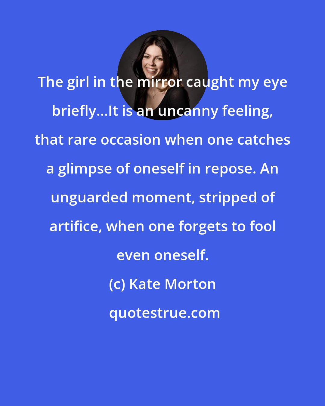 Kate Morton: The girl in the mirror caught my eye briefly...It is an uncanny feeling, that rare occasion when one catches a glimpse of oneself in repose. An unguarded moment, stripped of artifice, when one forgets to fool even oneself.