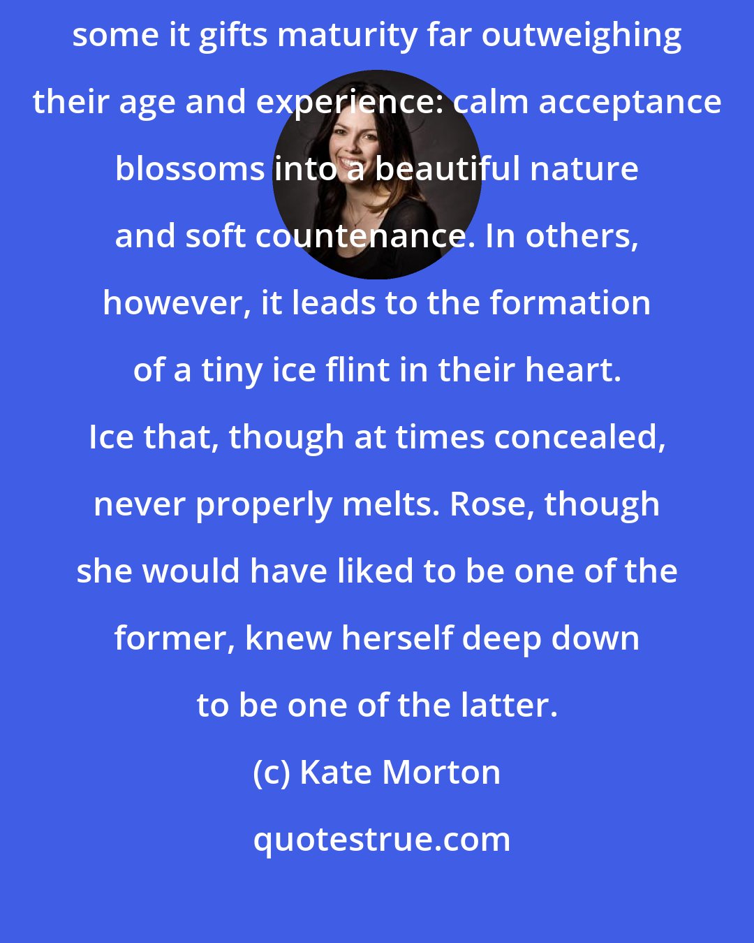 Kate Morton: The prospect of an early death sits differently upon each person. In some it gifts maturity far outweighing their age and experience: calm acceptance blossoms into a beautiful nature and soft countenance. In others, however, it leads to the formation of a tiny ice flint in their heart. Ice that, though at times concealed, never properly melts. Rose, though she would have liked to be one of the former, knew herself deep down to be one of the latter.