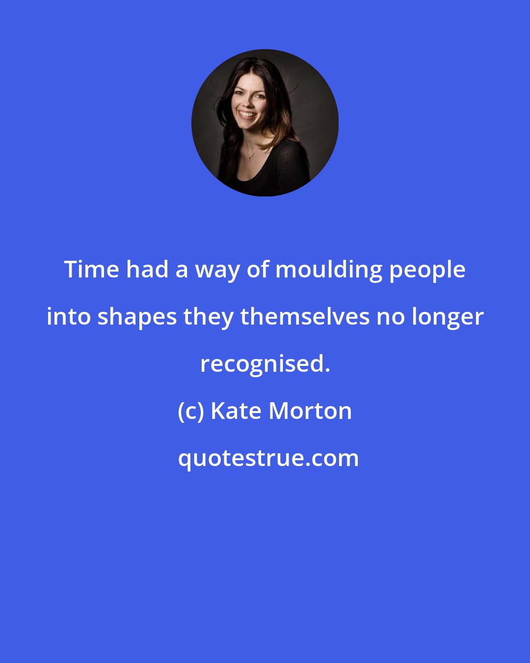 Kate Morton: Time had a way of moulding people into shapes they themselves no longer recognised.