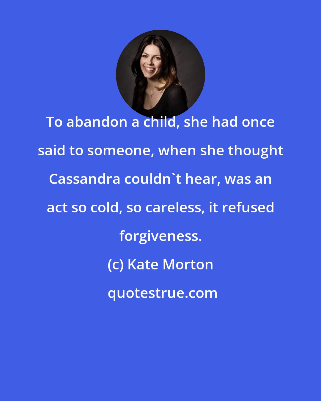 Kate Morton: To abandon a child, she had once said to someone, when she thought Cassandra couldn't hear, was an act so cold, so careless, it refused forgiveness.