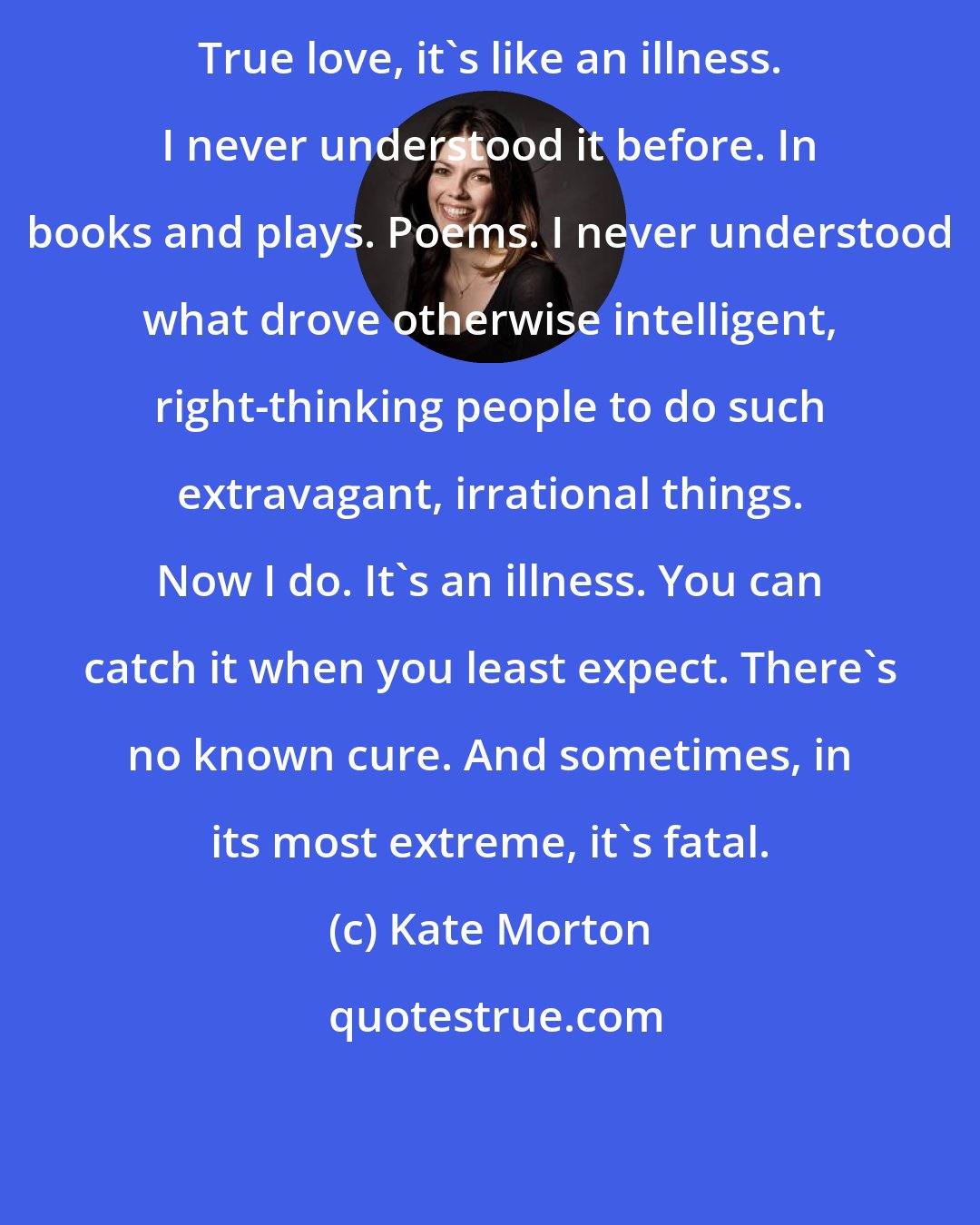 Kate Morton: True love, it's like an illness. I never understood it before. In books and plays. Poems. I never understood what drove otherwise intelligent, right-thinking people to do such extravagant, irrational things. Now I do. It's an illness. You can catch it when you least expect. There's no known cure. And sometimes, in its most extreme, it's fatal.