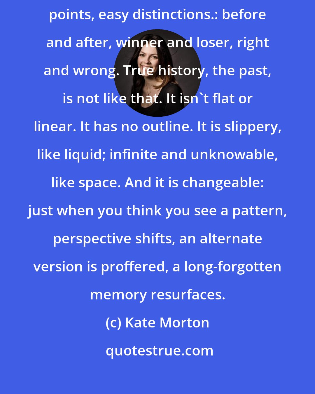 Kate Morton: Wars make history seem deceptively simple. They provide clear turning points, easy distinctions.: before and after, winner and loser, right and wrong. True history, the past, is not like that. It isn't flat or linear. It has no outline. It is slippery, like liquid; infinite and unknowable, like space. And it is changeable: just when you think you see a pattern, perspective shifts, an alternate version is proffered, a long-forgotten memory resurfaces.