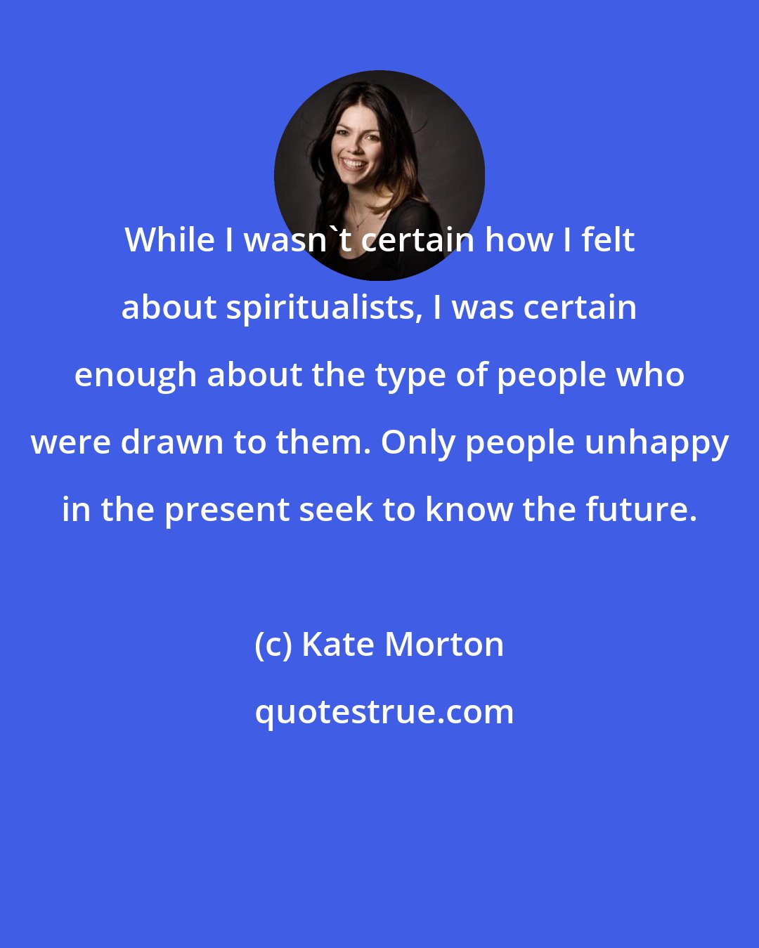 Kate Morton: While I wasn't certain how I felt about spiritualists, I was certain enough about the type of people who were drawn to them. Only people unhappy in the present seek to know the future.