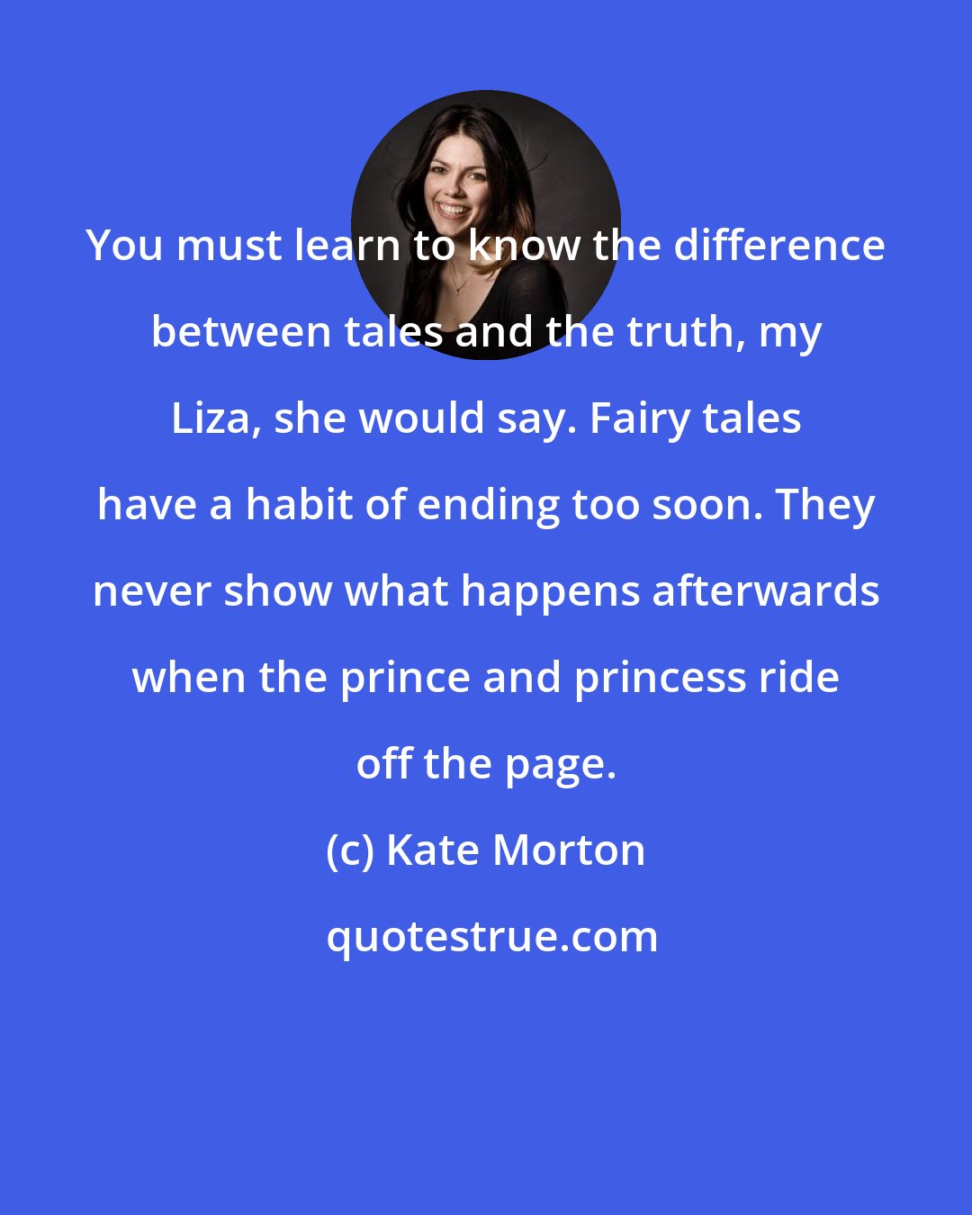 Kate Morton: You must learn to know the difference between tales and the truth, my Liza, she would say. Fairy tales have a habit of ending too soon. They never show what happens afterwards when the prince and princess ride off the page.