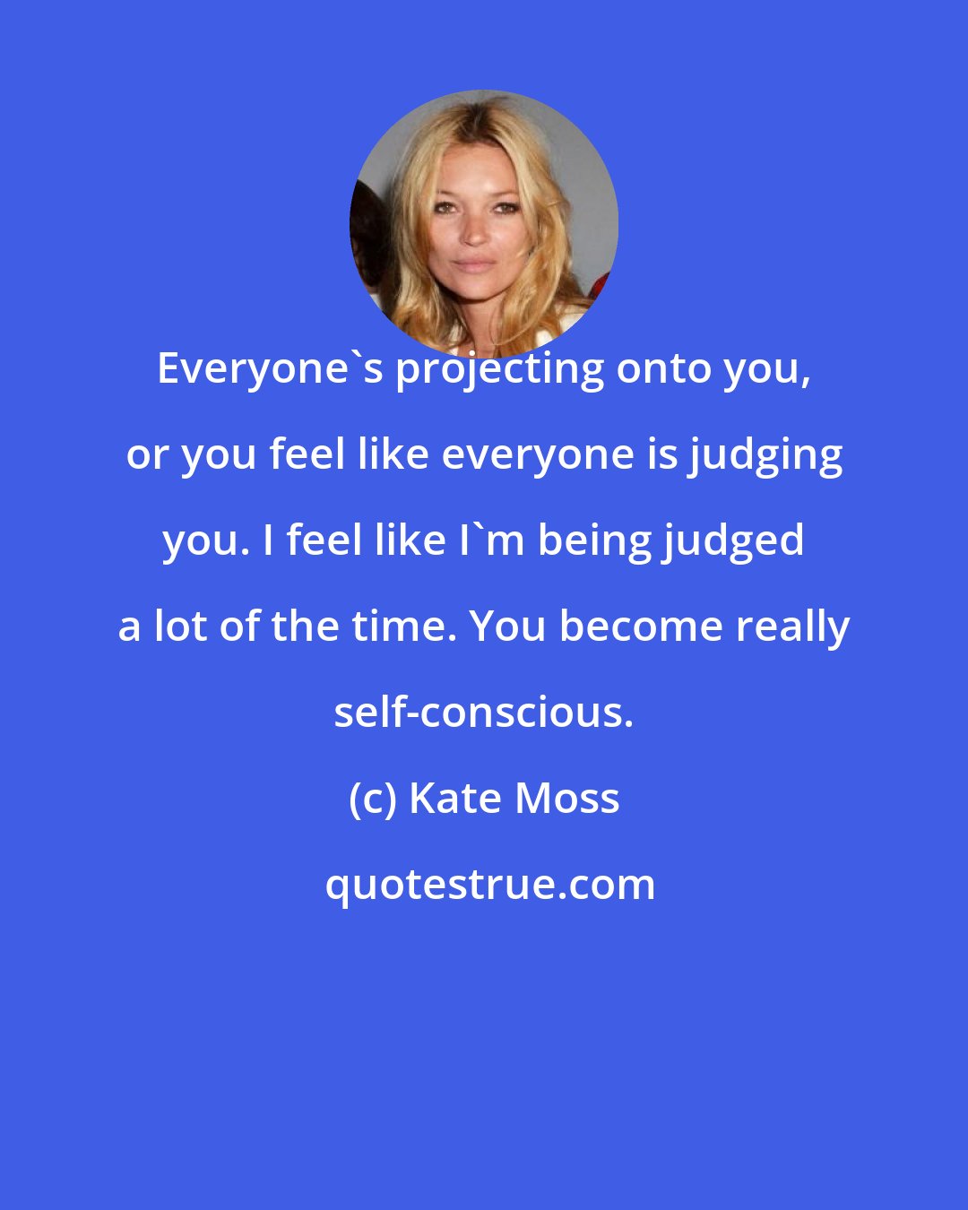 Kate Moss: Everyone's projecting onto you, or you feel like everyone is judging you. I feel like I'm being judged a lot of the time. You become really self-conscious.