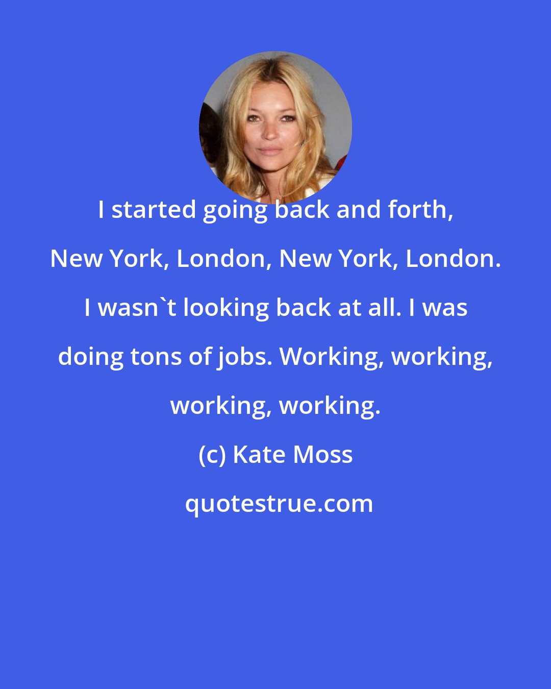 Kate Moss: I started going back and forth, New York, London, New York, London. I wasn't looking back at all. I was doing tons of jobs. Working, working, working, working.