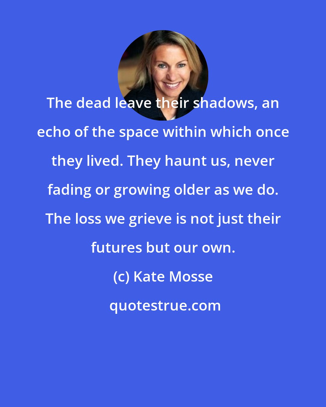 Kate Mosse: The dead leave their shadows, an echo of the space within which once they lived. They haunt us, never fading or growing older as we do. The loss we grieve is not just their futures but our own.