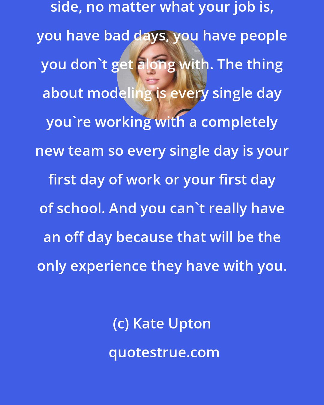 Kate Upton: I think that everybody has hard work side, no matter what your job is, you have bad days, you have people you don't get along with. The thing about modeling is every single day you're working with a completely new team so every single day is your first day of work or your first day of school. And you can't really have an off day because that will be the only experience they have with you.