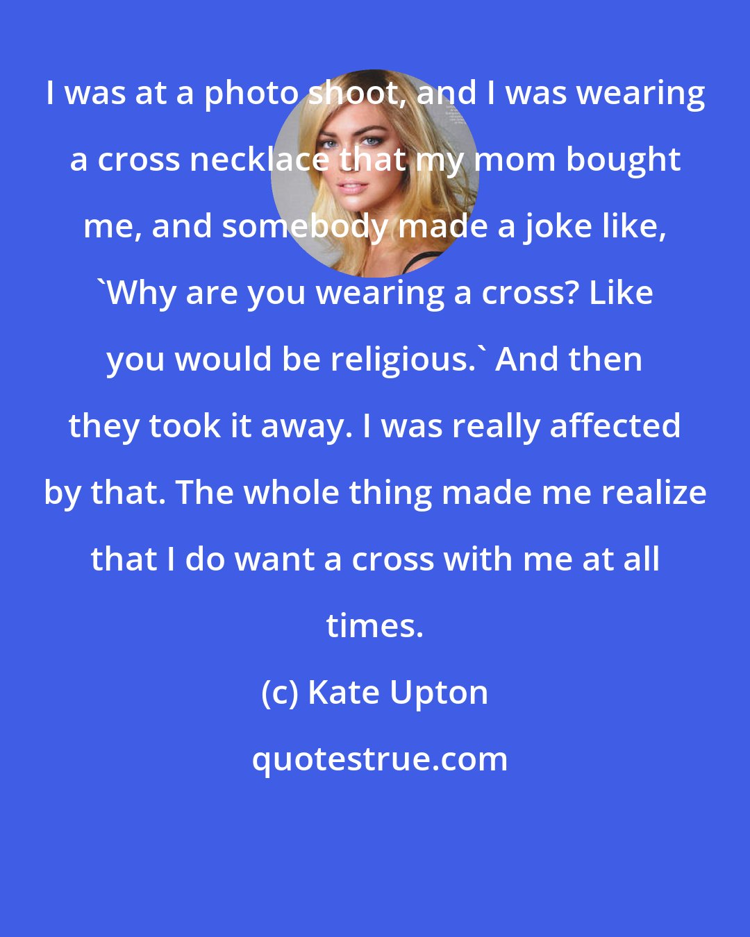 Kate Upton: I was at a photo shoot, and I was wearing a cross necklace that my mom bought me, and somebody made a joke like, 'Why are you wearing a cross? Like you would be religious.' And then they took it away. I was really affected by that. The whole thing made me realize that I do want a cross with me at all times.