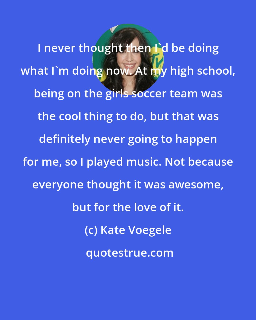 Kate Voegele: I never thought then I'd be doing what I'm doing now. At my high school, being on the girls soccer team was the cool thing to do, but that was definitely never going to happen for me, so I played music. Not because everyone thought it was awesome, but for the love of it.