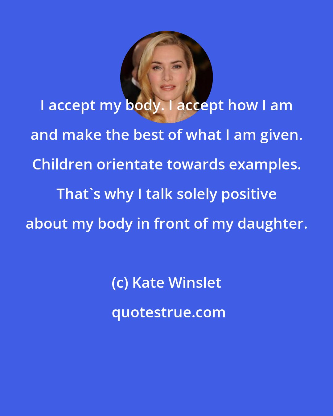 Kate Winslet: I accept my body. I accept how I am and make the best of what I am given. Children orientate towards examples. That's why I talk solely positive about my body in front of my daughter.
