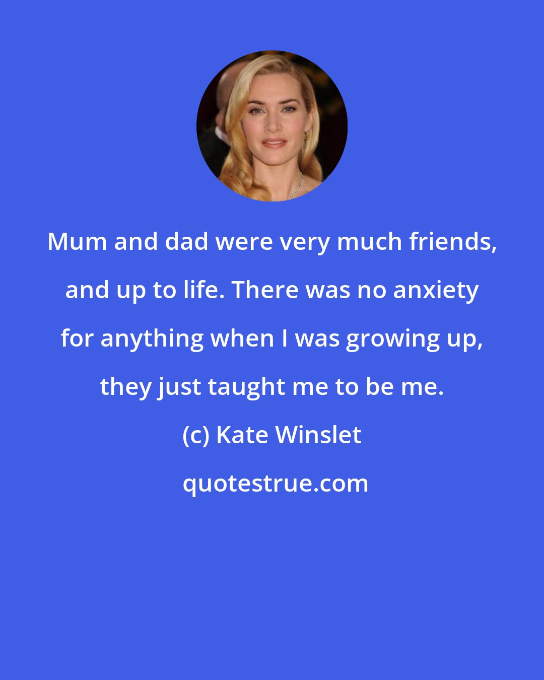 Kate Winslet: Mum and dad were very much friends, and up to life. There was no anxiety for anything when I was growing up, they just taught me to be me.
