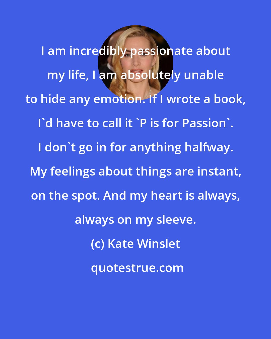 Kate Winslet: I am incredibly passionate about my life, I am absolutely unable to hide any emotion. If I wrote a book, I'd have to call it 'P is for Passion'. I don't go in for anything halfway. My feelings about things are instant, on the spot. And my heart is always, always on my sleeve.