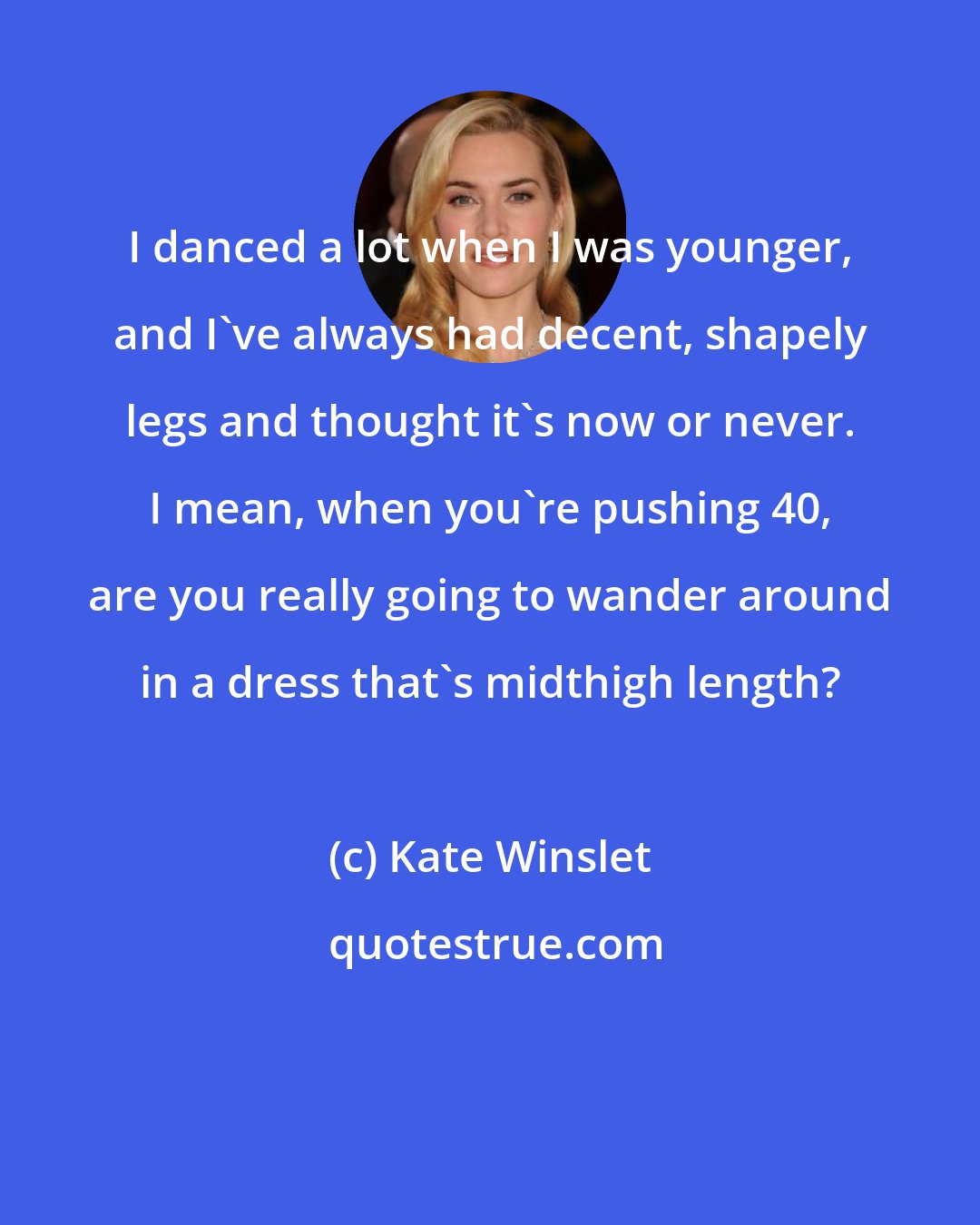 Kate Winslet: I danced a lot when I was younger, and I've always had decent, shapely legs and thought it's now or never. I mean, when you're pushing 40, are you really going to wander around in a dress that's midthigh length?