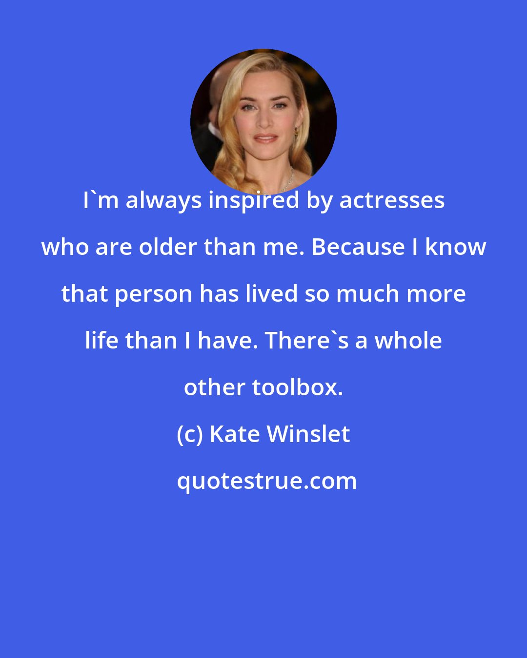 Kate Winslet: I'm always inspired by actresses who are older than me. Because I know that person has lived so much more life than I have. There's a whole other toolbox.