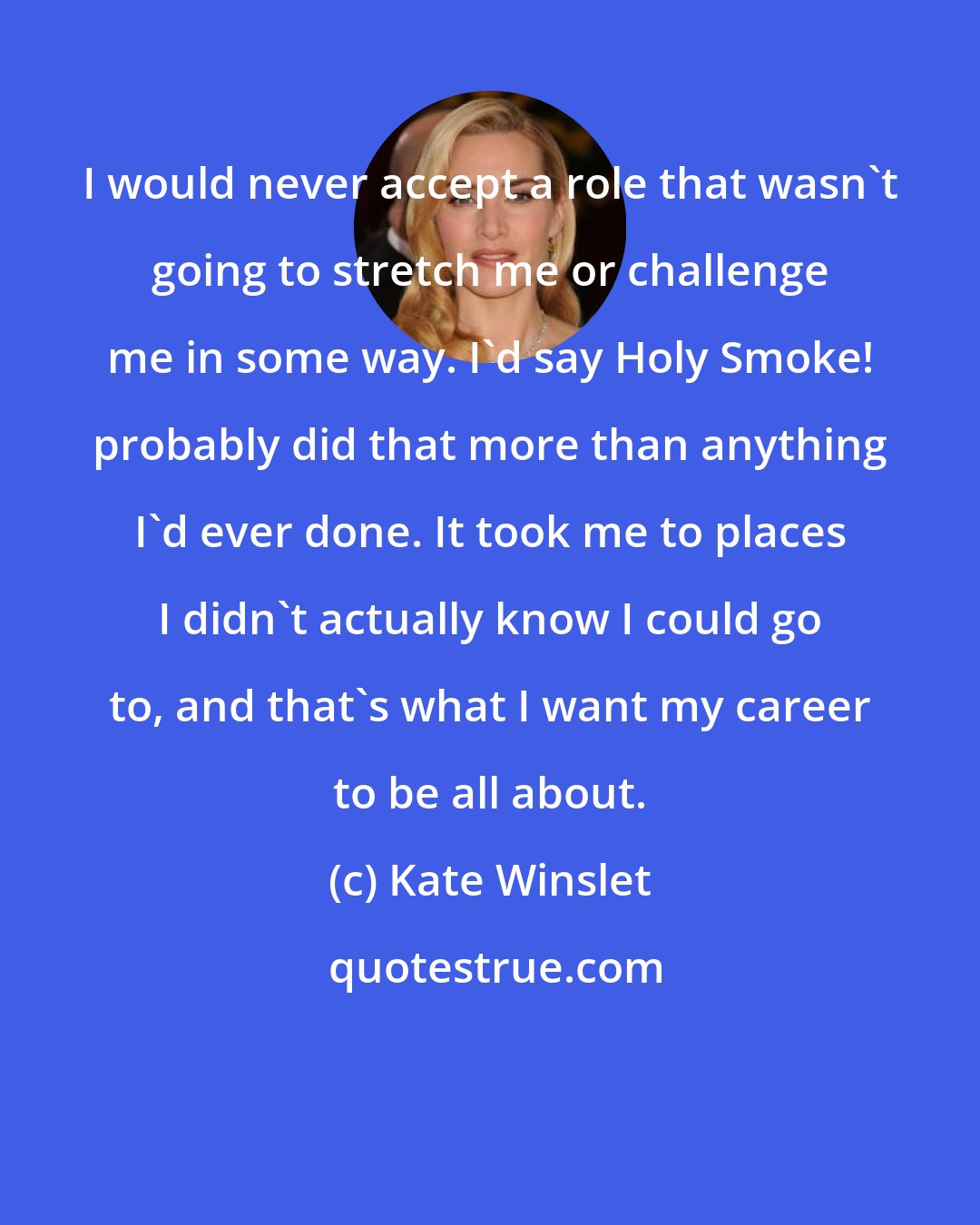 Kate Winslet: I would never accept a role that wasn't going to stretch me or challenge me in some way. I'd say Holy Smoke! probably did that more than anything I'd ever done. It took me to places I didn't actually know I could go to, and that's what I want my career to be all about.