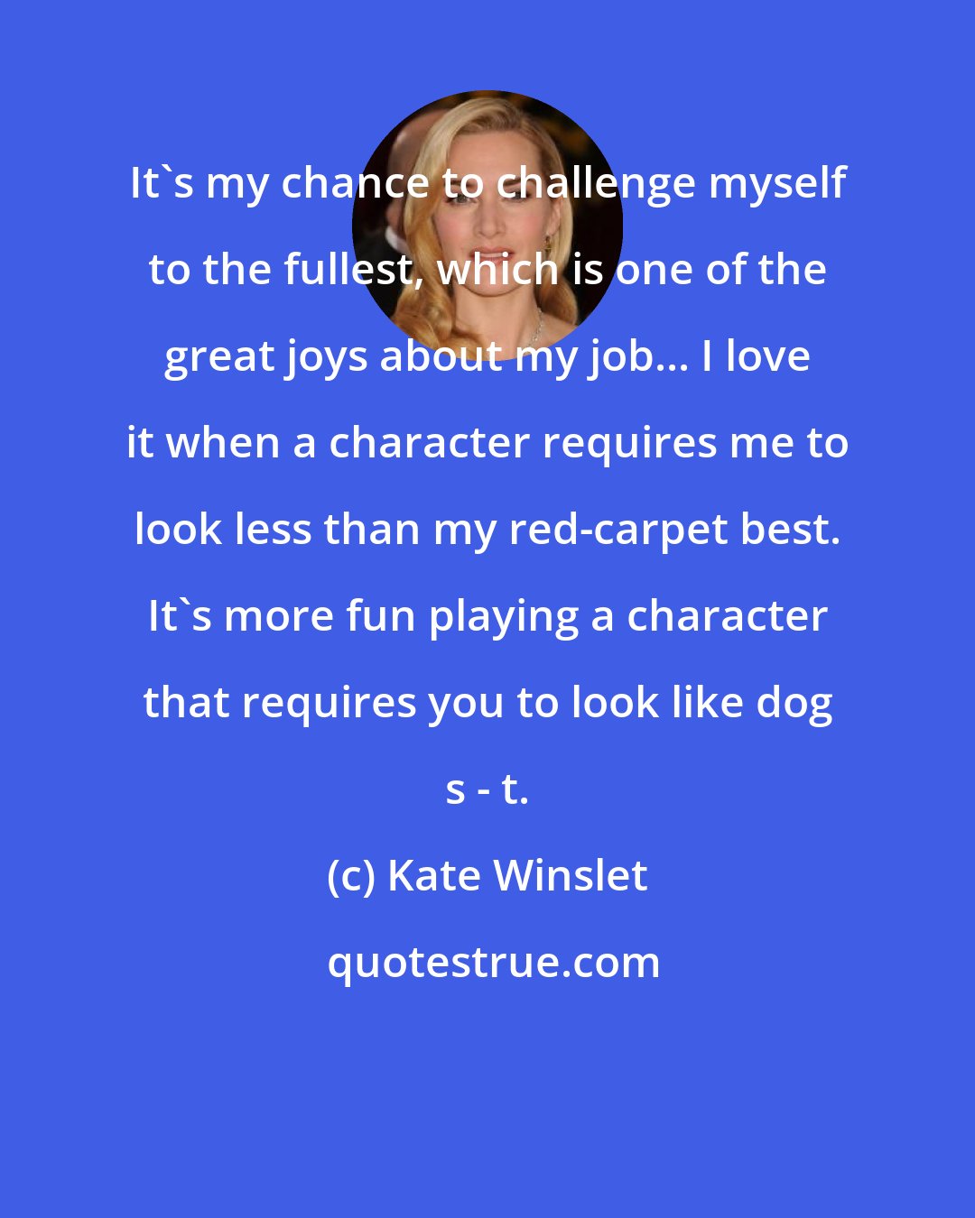 Kate Winslet: It's my chance to challenge myself to the fullest, which is one of the great joys about my job... I love it when a character requires me to look less than my red-carpet best. It's more fun playing a character that requires you to look like dog s - t.
