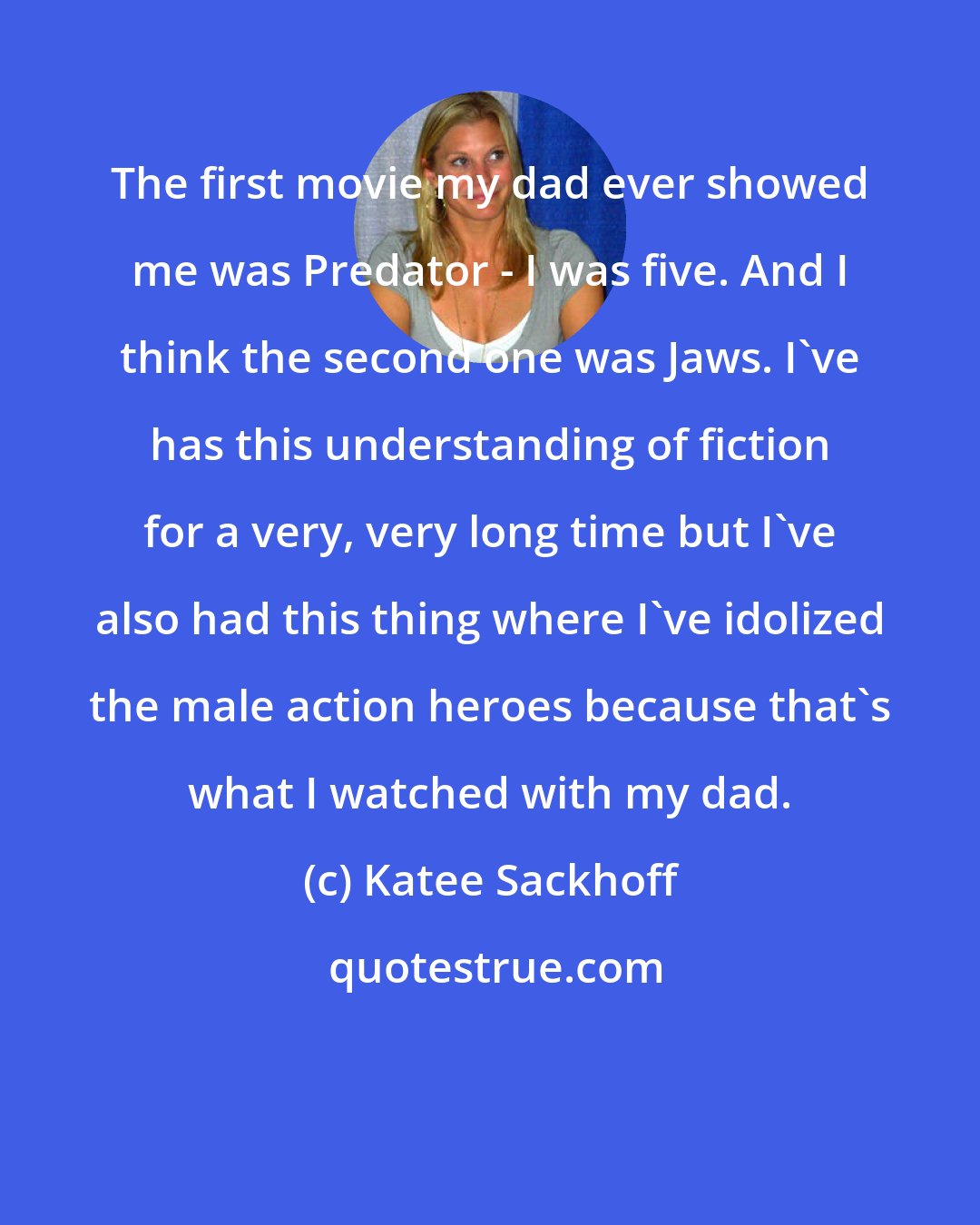 Katee Sackhoff: The first movie my dad ever showed me was Predator - I was five. And I think the second one was Jaws. I've has this understanding of fiction for a very, very long time but I've also had this thing where I've idolized the male action heroes because that's what I watched with my dad.