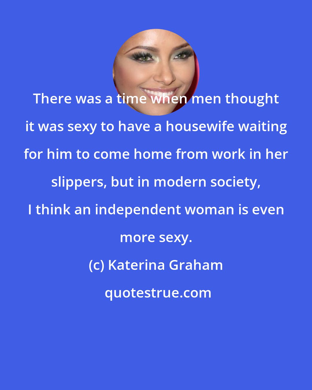 Katerina Graham: There was a time when men thought it was sexy to have a housewife waiting for him to come home from work in her slippers, but in modern society, I think an independent woman is even more sexy.
