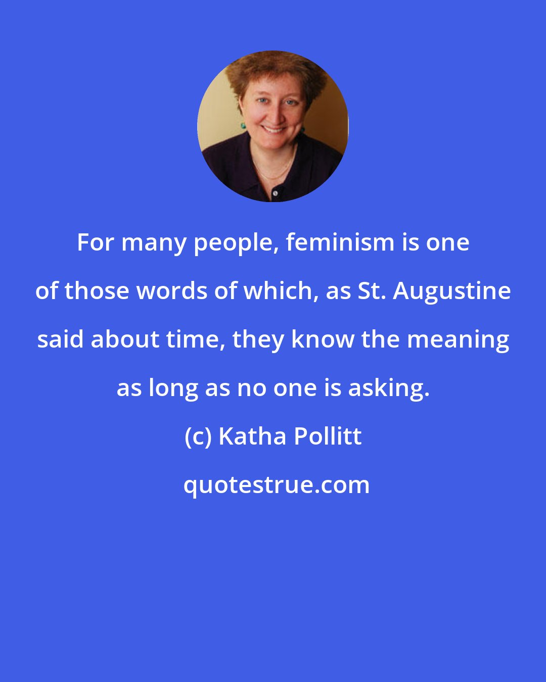 Katha Pollitt: For many people, feminism is one of those words of which, as St. Augustine said about time, they know the meaning as long as no one is asking.