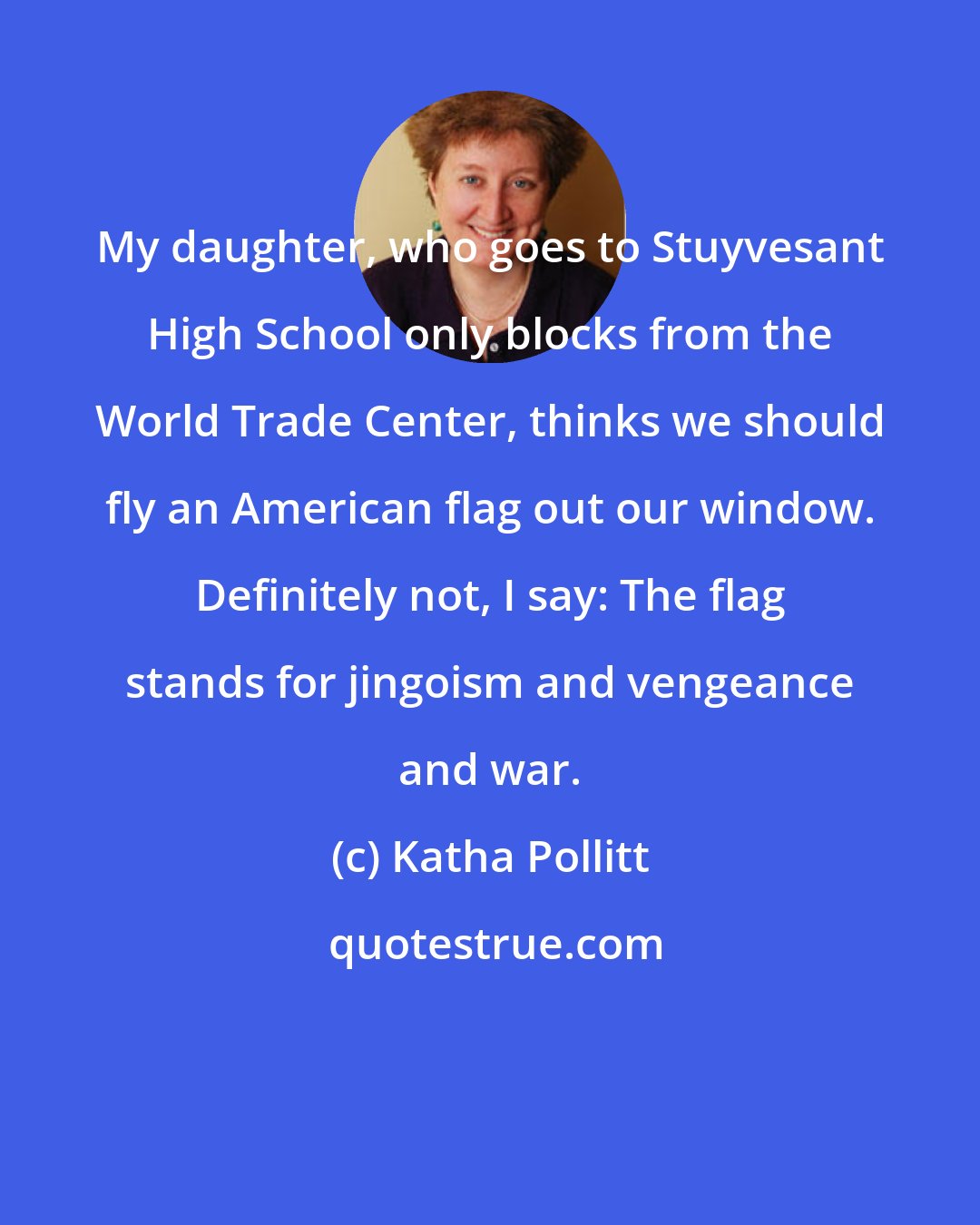 Katha Pollitt: My daughter, who goes to Stuyvesant High School only blocks from the World Trade Center, thinks we should fly an American flag out our window. Definitely not, I say: The flag stands for jingoism and vengeance and war.