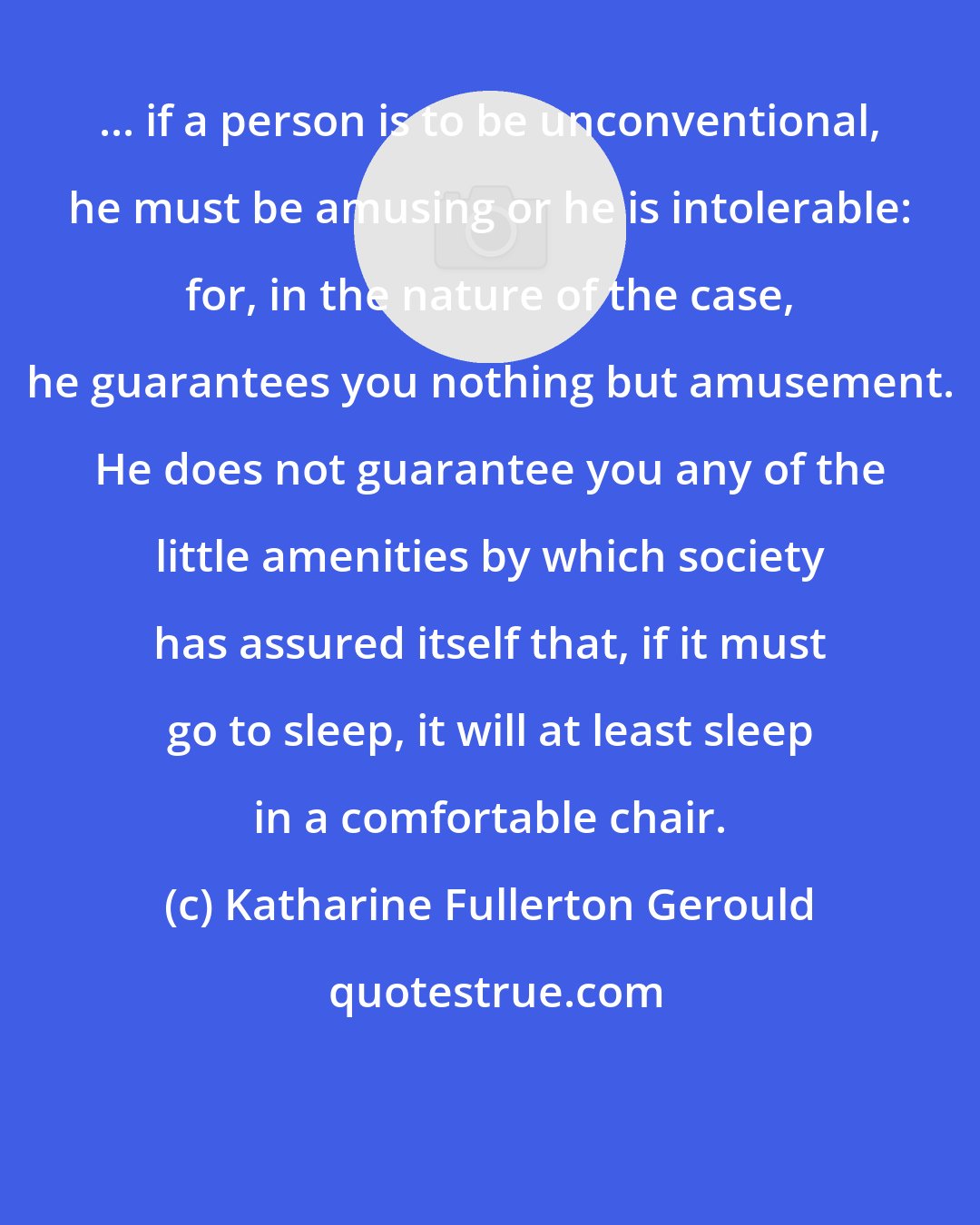 Katharine Fullerton Gerould: ... if a person is to be unconventional, he must be amusing or he is intolerable: for, in the nature of the case, he guarantees you nothing but amusement. He does not guarantee you any of the little amenities by which society has assured itself that, if it must go to sleep, it will at least sleep in a comfortable chair.