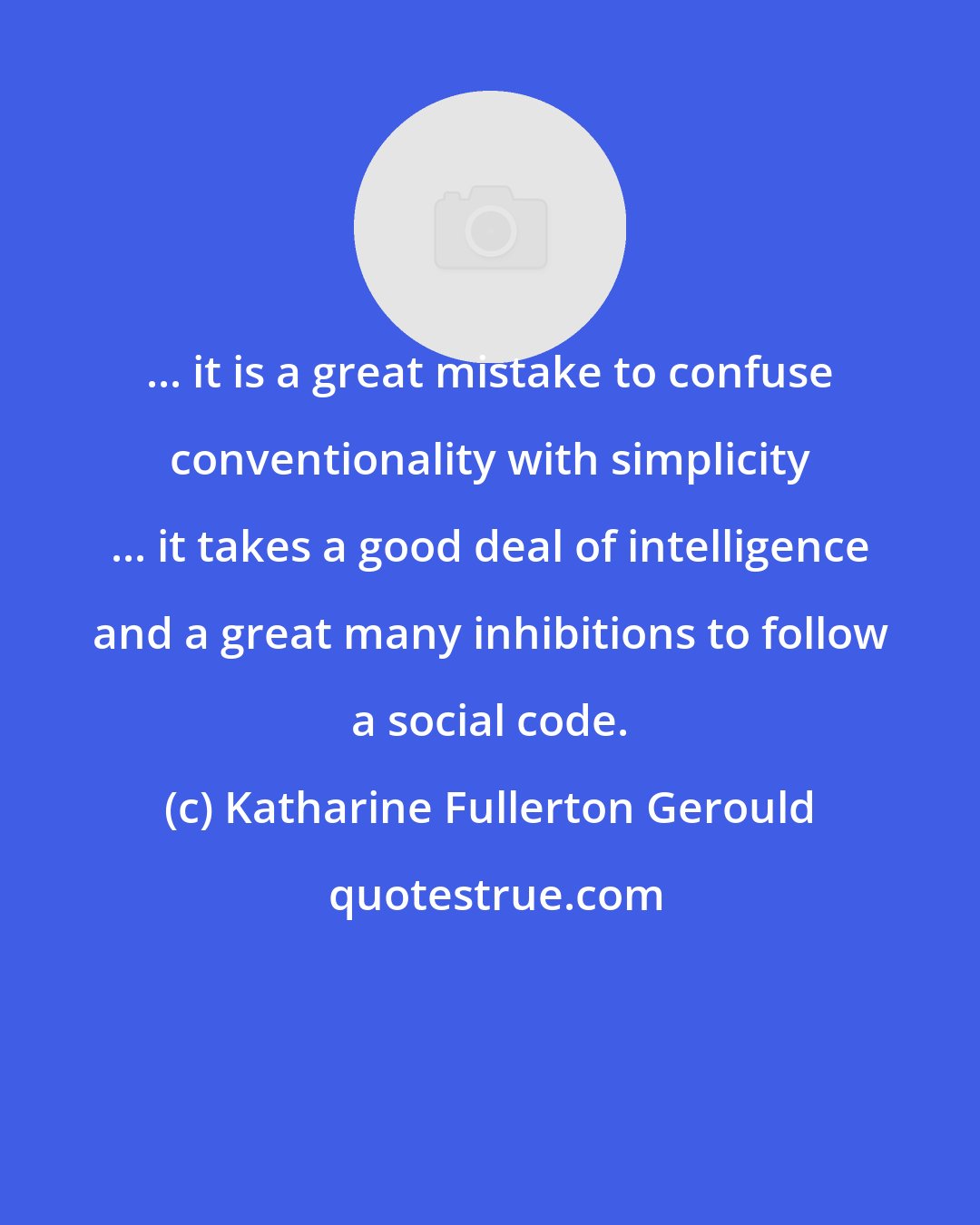 Katharine Fullerton Gerould: ... it is a great mistake to confuse conventionality with simplicity ... it takes a good deal of intelligence and a great many inhibitions to follow a social code.