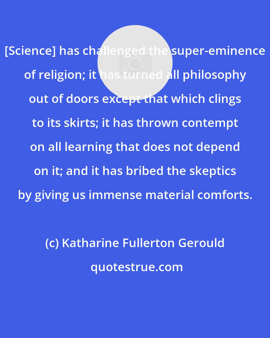 Katharine Fullerton Gerould: [Science] has challenged the super-eminence of religion; it has turned all philosophy out of doors except that which clings to its skirts; it has thrown contempt on all learning that does not depend on it; and it has bribed the skeptics by giving us immense material comforts.