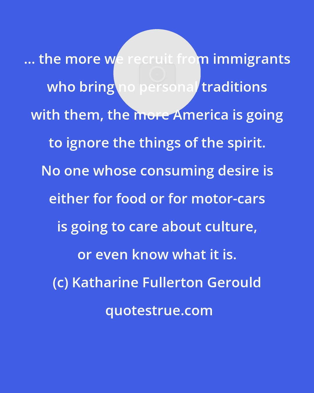 Katharine Fullerton Gerould: ... the more we recruit from immigrants who bring no personal traditions with them, the more America is going to ignore the things of the spirit. No one whose consuming desire is either for food or for motor-cars is going to care about culture, or even know what it is.