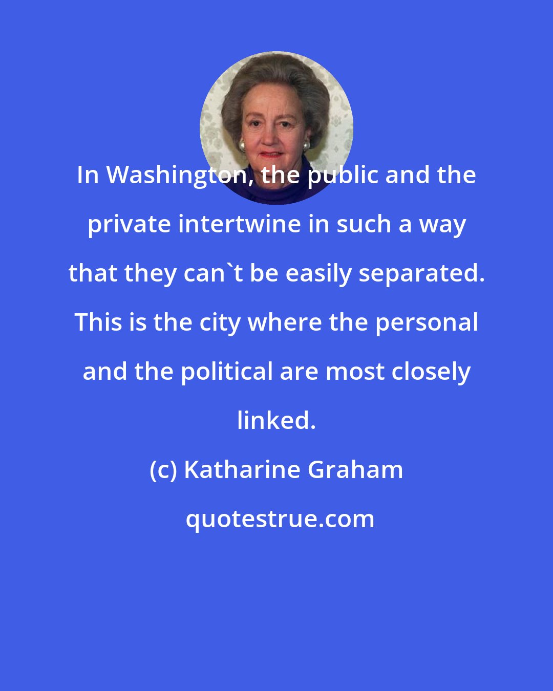 Katharine Graham: In Washington, the public and the private intertwine in such a way that they can't be easily separated. This is the city where the personal and the political are most closely linked.