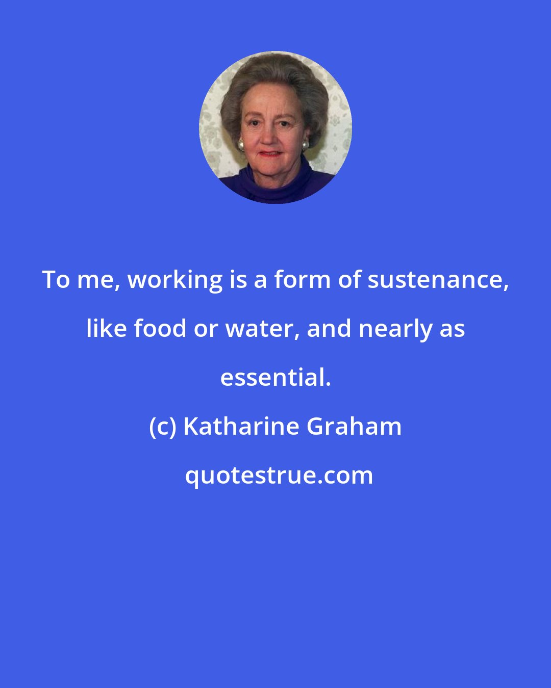 Katharine Graham: To me, working is a form of sustenance, like food or water, and nearly as essential.