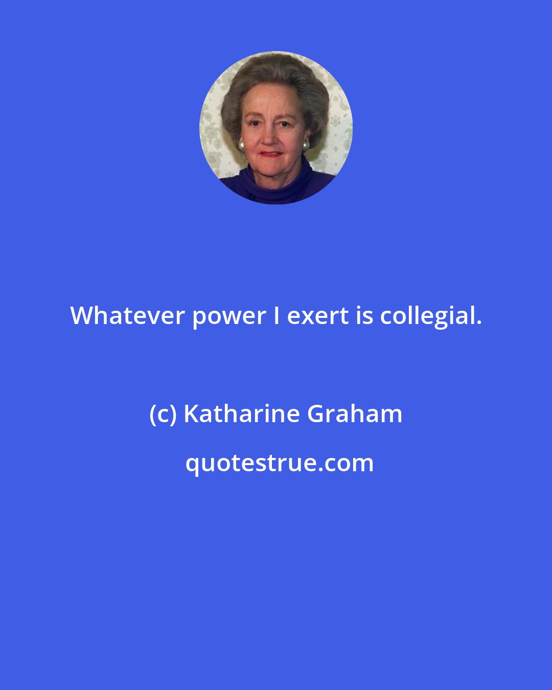 Katharine Graham: Whatever power I exert is collegial.