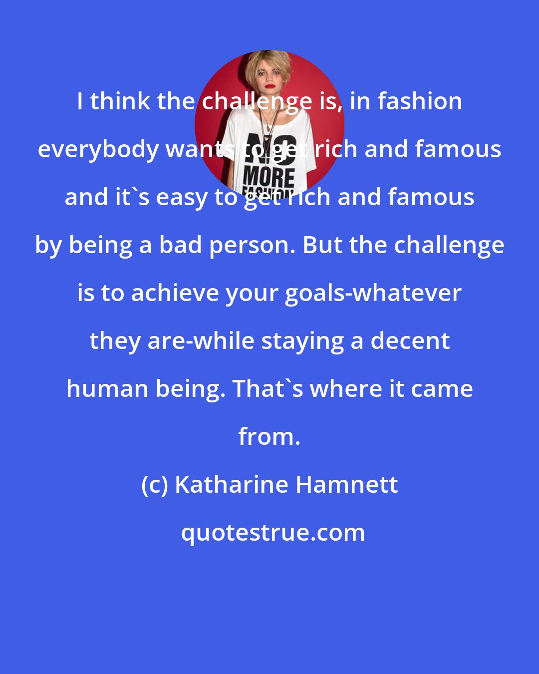 Katharine Hamnett: I think the challenge is, in fashion everybody wants to get rich and famous and it's easy to get rich and famous by being a bad person. But the challenge is to achieve your goals-whatever they are-while staying a decent human being. That's where it came from.