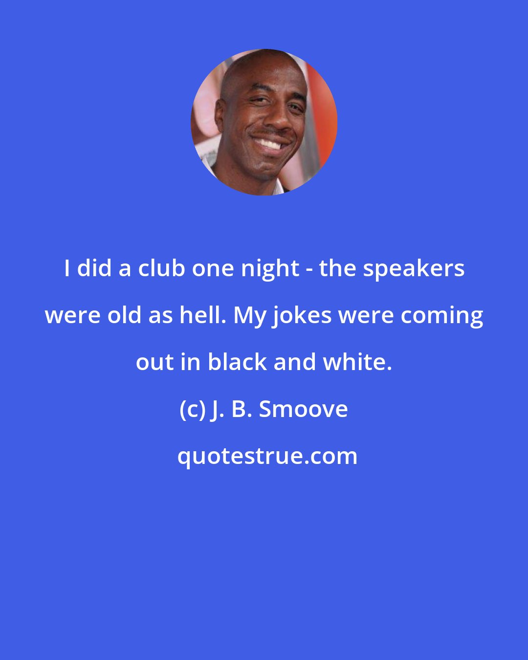 J. B. Smoove: I did a club one night - the speakers were old as hell. My jokes were coming out in black and white.