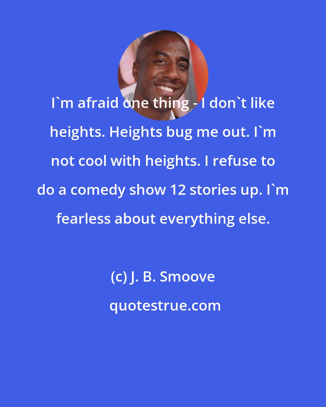 J. B. Smoove: I'm afraid one thing - I don't like heights. Heights bug me out. I'm not cool with heights. I refuse to do a comedy show 12 stories up. I'm fearless about everything else.