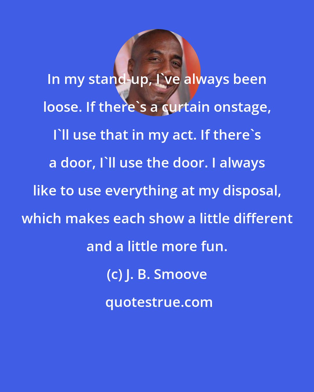 J. B. Smoove: In my stand-up, I've always been loose. If there's a curtain onstage, I'll use that in my act. If there's a door, I'll use the door. I always like to use everything at my disposal, which makes each show a little different and a little more fun.