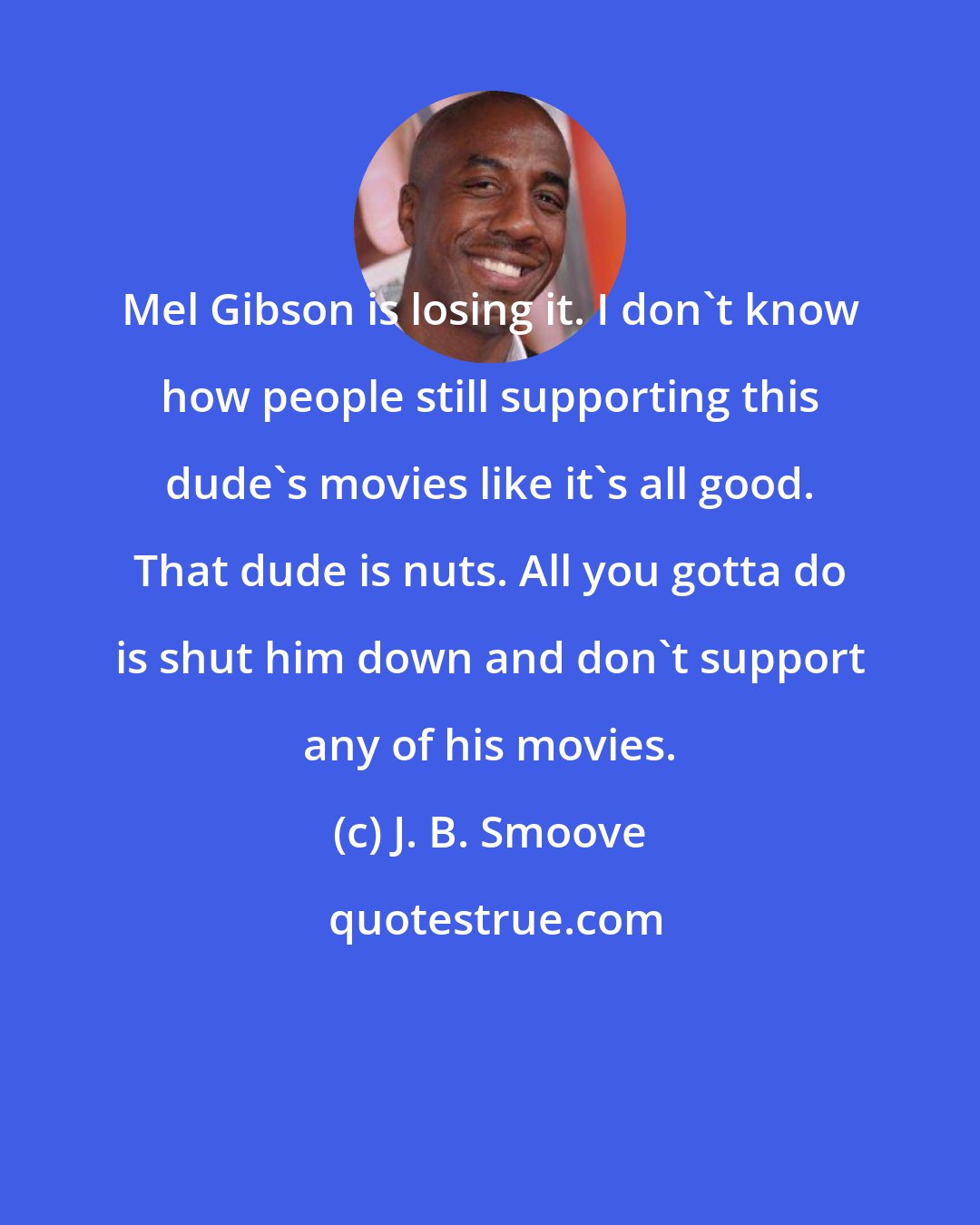 J. B. Smoove: Mel Gibson is losing it. I don't know how people still supporting this dude's movies like it's all good. That dude is nuts. All you gotta do is shut him down and don't support any of his movies.