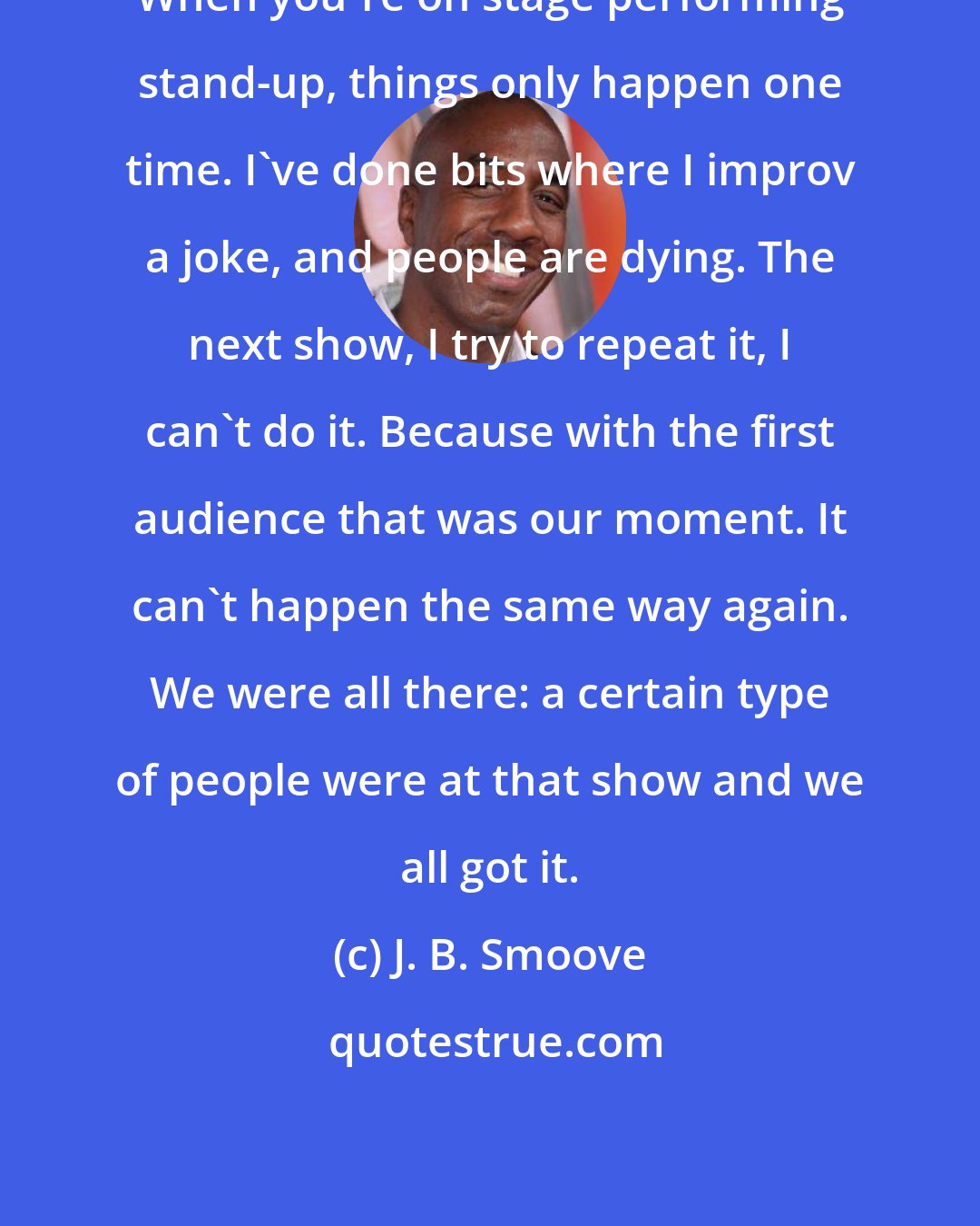J. B. Smoove: When you're on stage performing stand-up, things only happen one time. I've done bits where I improv a joke, and people are dying. The next show, I try to repeat it, I can't do it. Because with the first audience that was our moment. It can't happen the same way again. We were all there: a certain type of people were at that show and we all got it.
