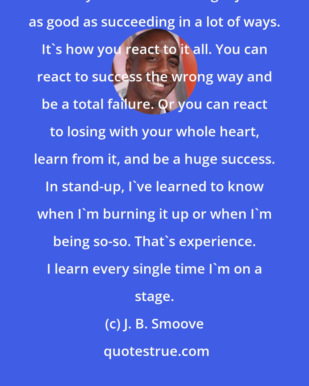 J. B. Smoove: You have to fail, man, but you cannot allow failure to stop you from doing what you must do. Failing is just as good as succeeding in a lot of ways. It's how you react to it all. You can react to success the wrong way and be a total failure. Or you can react to losing with your whole heart, learn from it, and be a huge success. In stand-up, I've learned to know when I'm burning it up or when I'm being so-so. That's experience. I learn every single time I'm on a stage.