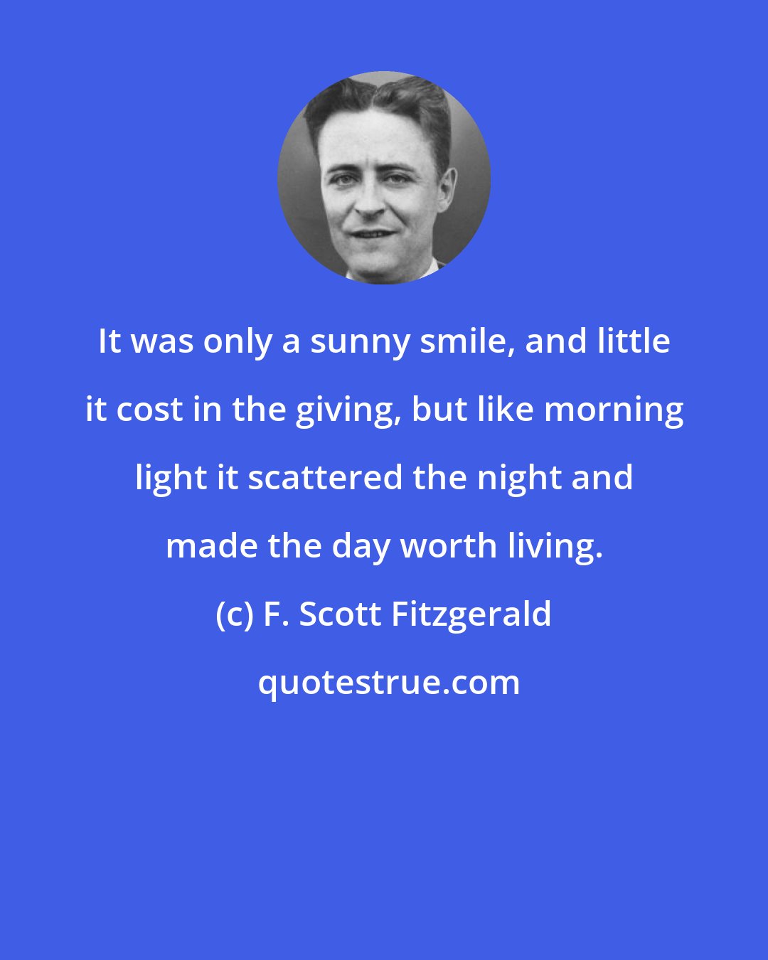 F. Scott Fitzgerald: It was only a sunny smile, and little it cost in the giving, but like morning light it scattered the night and made the day worth living.