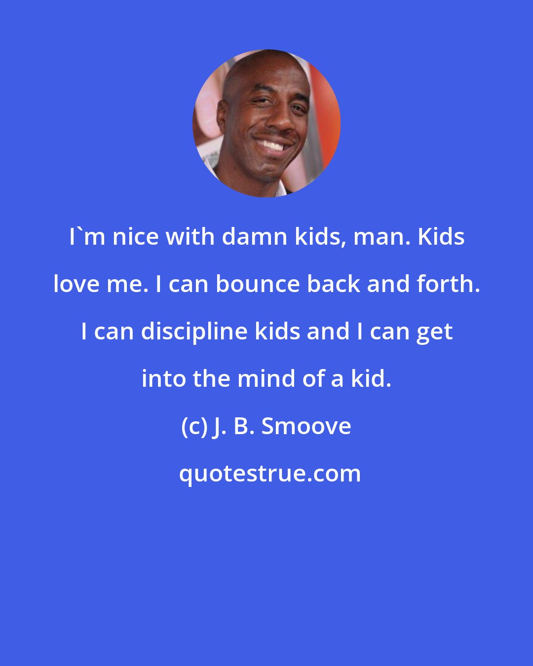 J. B. Smoove: I'm nice with damn kids, man. Kids love me. I can bounce back and forth. I can discipline kids and I can get into the mind of a kid.