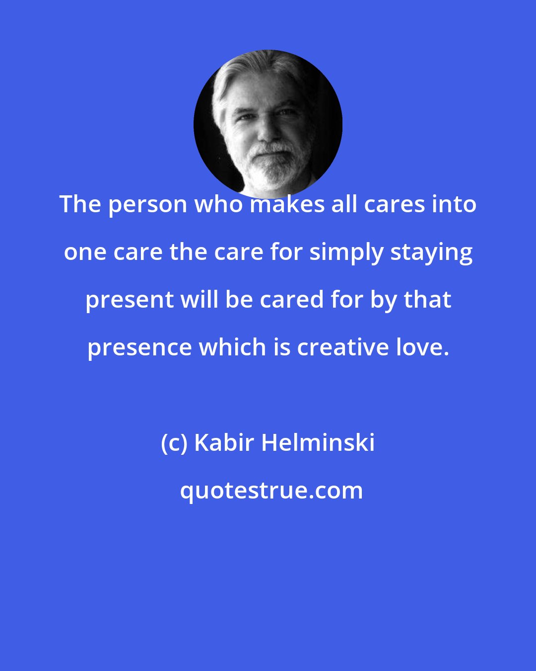 Kabir Helminski: The person who makes all cares into one care the care for simply staying present will be cared for by that presence which is creative love.