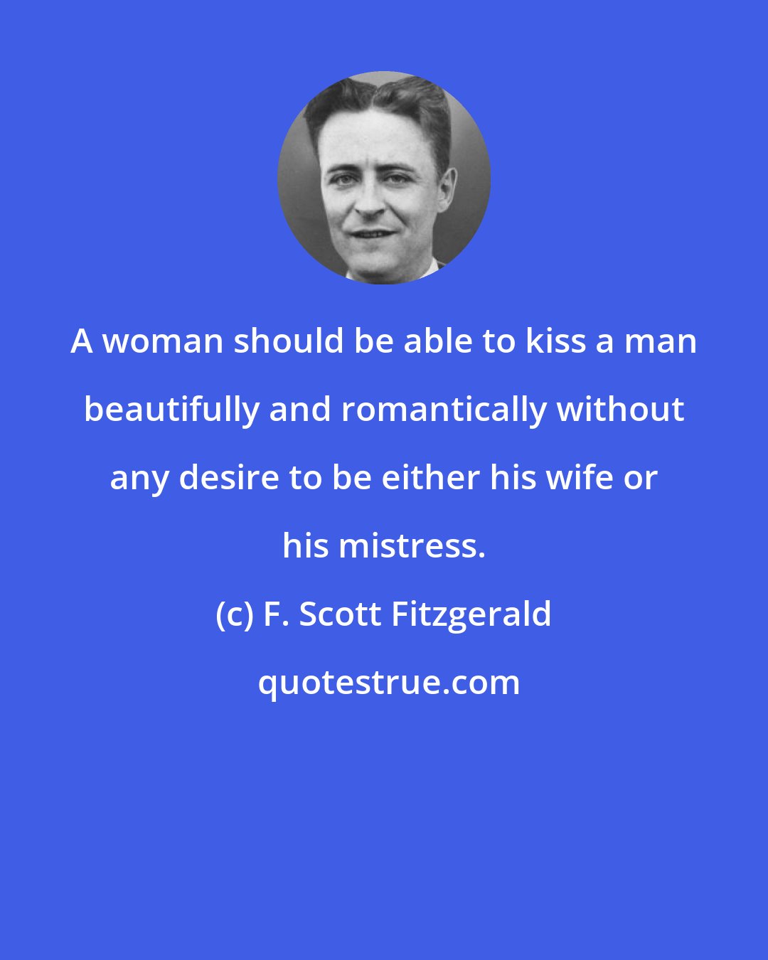 F. Scott Fitzgerald: A woman should be able to kiss a man beautifully and romantically without any desire to be either his wife or his mistress.