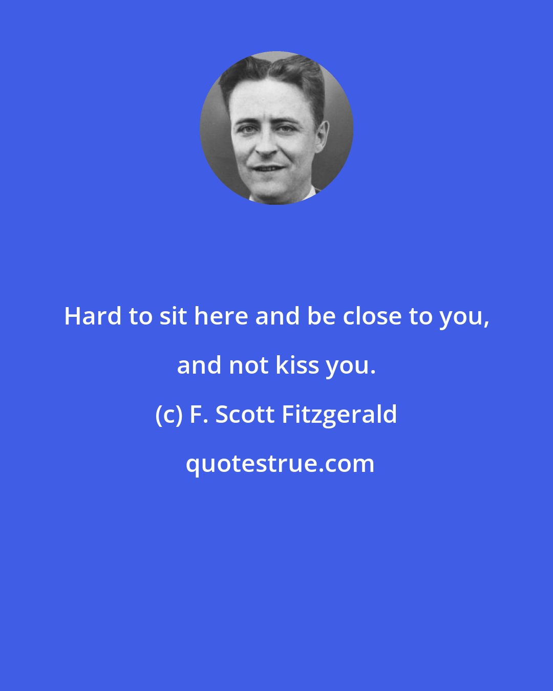 F. Scott Fitzgerald: Hard to sit here and be close to you, and not kiss you.
