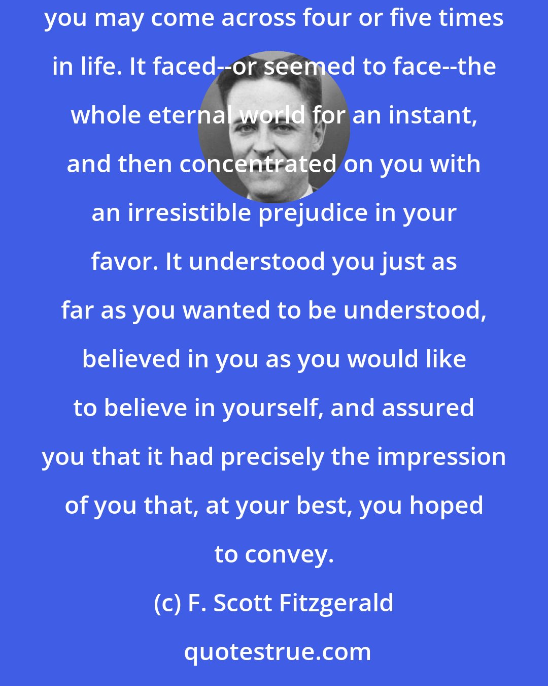 F. Scott Fitzgerald: He smiled understandingly-much more than understandingly. It was one of those rare smiles with a quality of eternal reassurance in it, that you may come across four or five times in life. It faced--or seemed to face--the whole eternal world for an instant, and then concentrated on you with an irresistible prejudice in your favor. It understood you just as far as you wanted to be understood, believed in you as you would like to believe in yourself, and assured you that it had precisely the impression of you that, at your best, you hoped to convey.