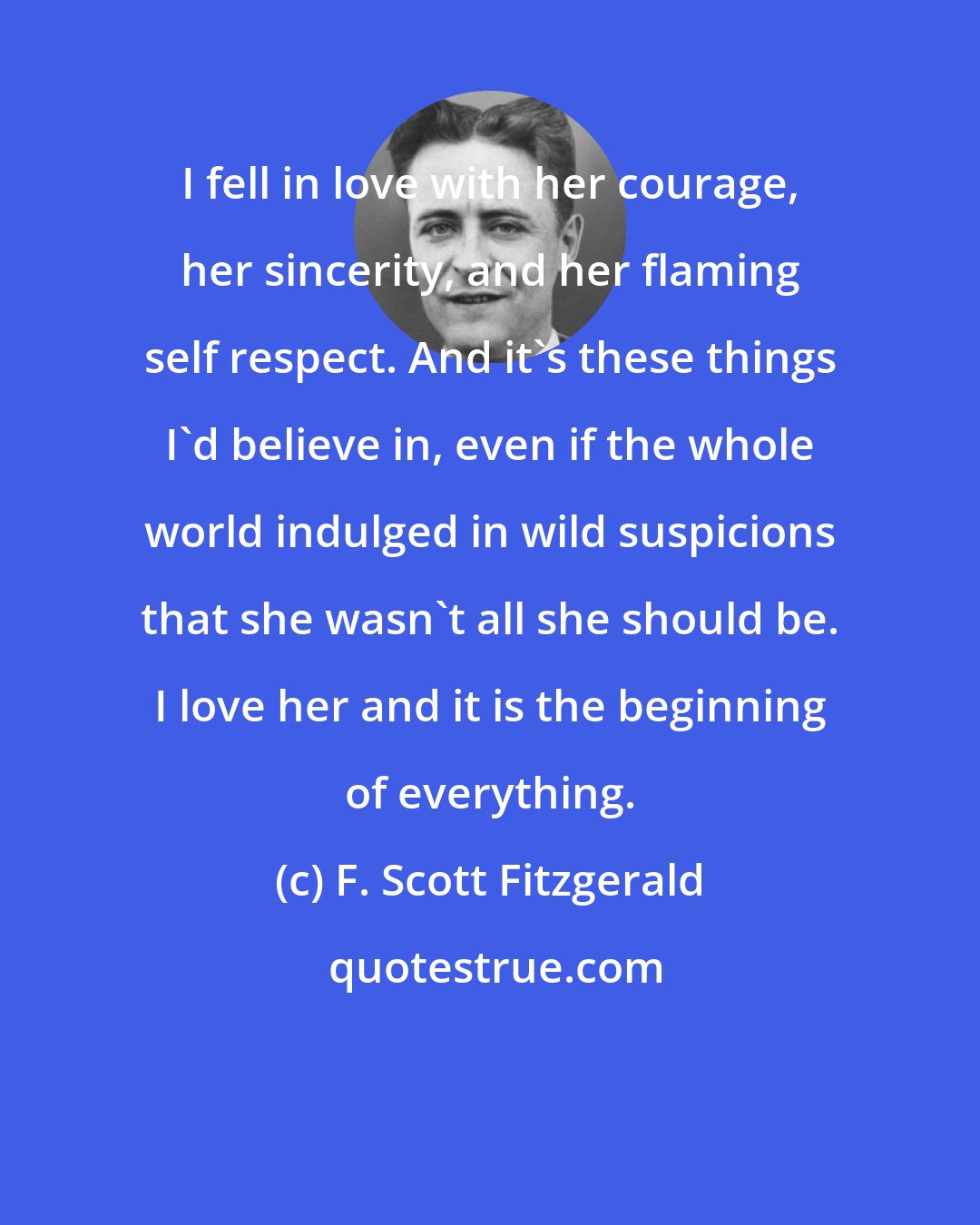 F. Scott Fitzgerald: I fell in love with her courage, her sincerity, and her flaming self respect. And it's these things I'd believe in, even if the whole world indulged in wild suspicions that she wasn't all she should be. I love her and it is the beginning of everything.