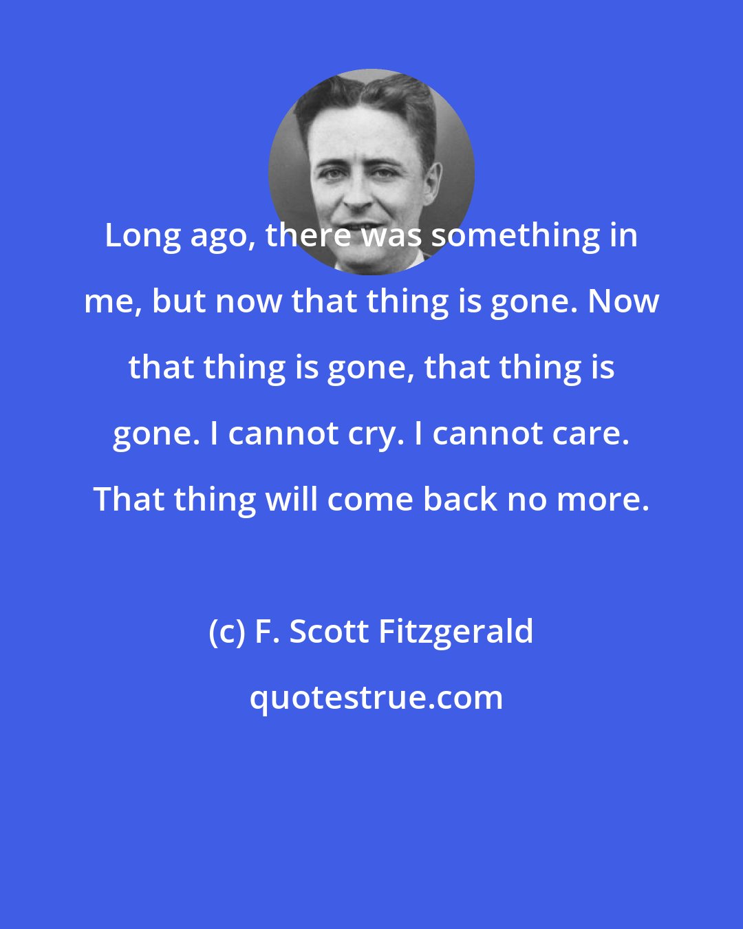 F. Scott Fitzgerald: Long ago, there was something in me, but now that thing is gone. Now that thing is gone, that thing is gone. I cannot cry. I cannot care. That thing will come back no more.