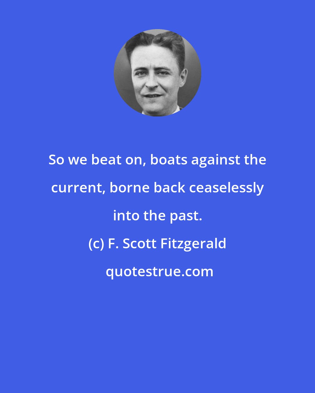 F. Scott Fitzgerald: So we beat on, boats against the current, borne back ceaselessly into the past.