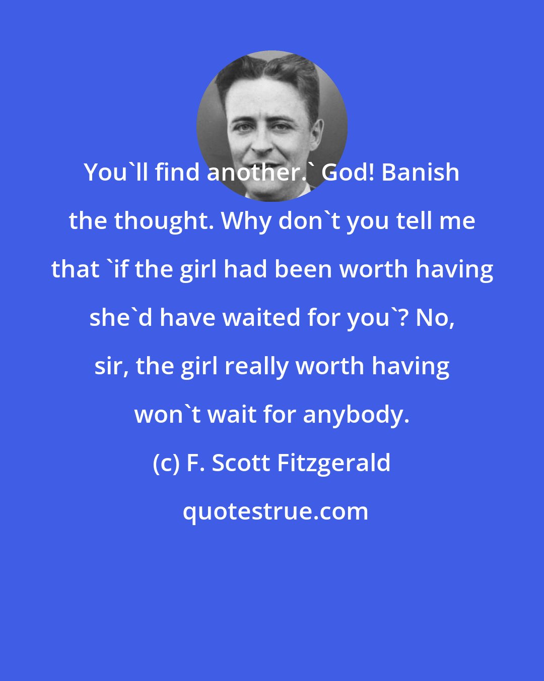 F. Scott Fitzgerald: You'll find another.' God! Banish the thought. Why don't you tell me that 'if the girl had been worth having she'd have waited for you'? No, sir, the girl really worth having won't wait for anybody.