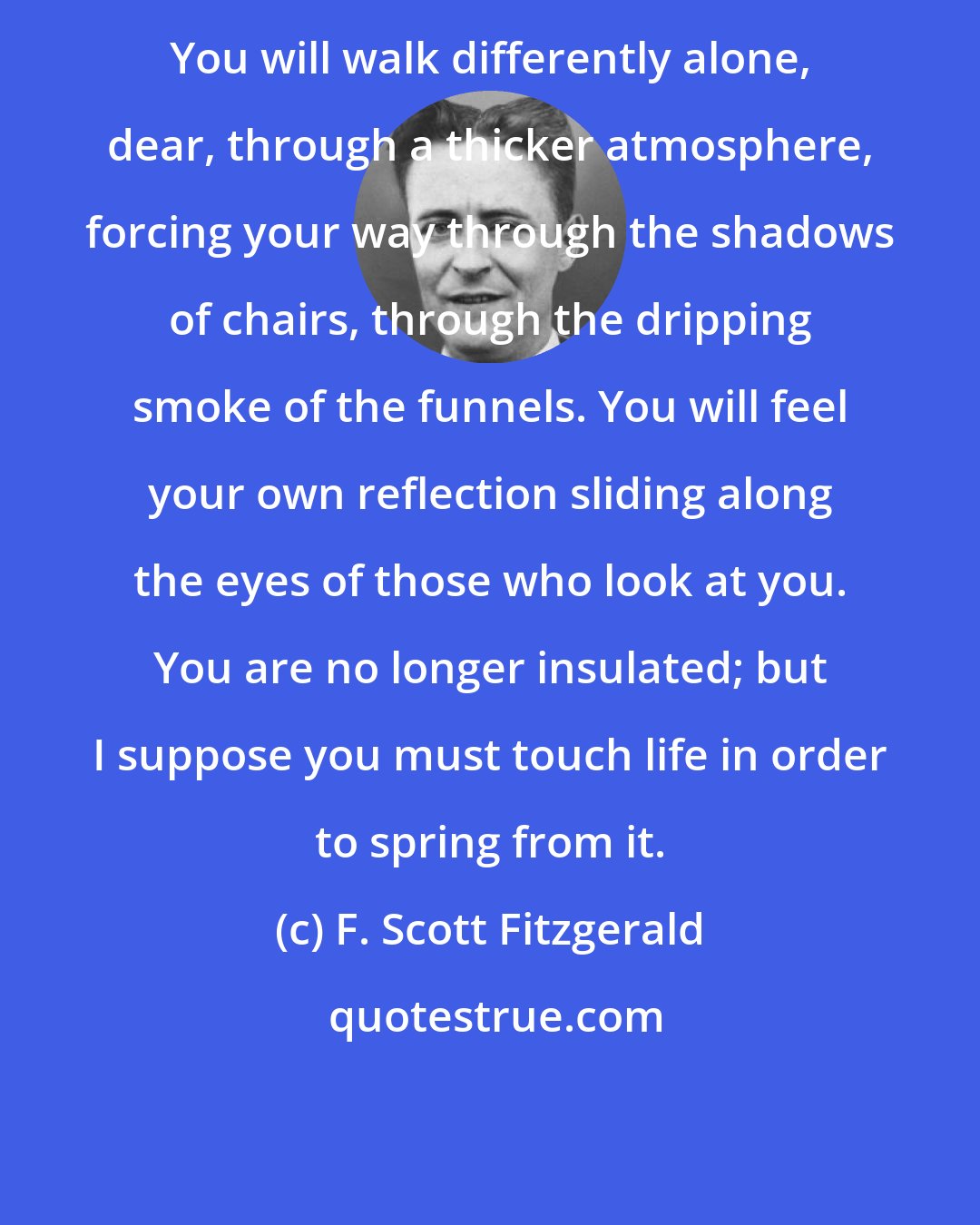 F. Scott Fitzgerald: You will walk differently alone, dear, through a thicker atmosphere, forcing your way through the shadows of chairs, through the dripping smoke of the funnels. You will feel your own reflection sliding along the eyes of those who look at you. You are no longer insulated; but I suppose you must touch life in order to spring from it.